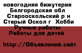новогодняя бижутерия - Белгородская обл., Старооскольский р-н, Старый Оскол г. Хобби. Ручные работы » Работы для детей   